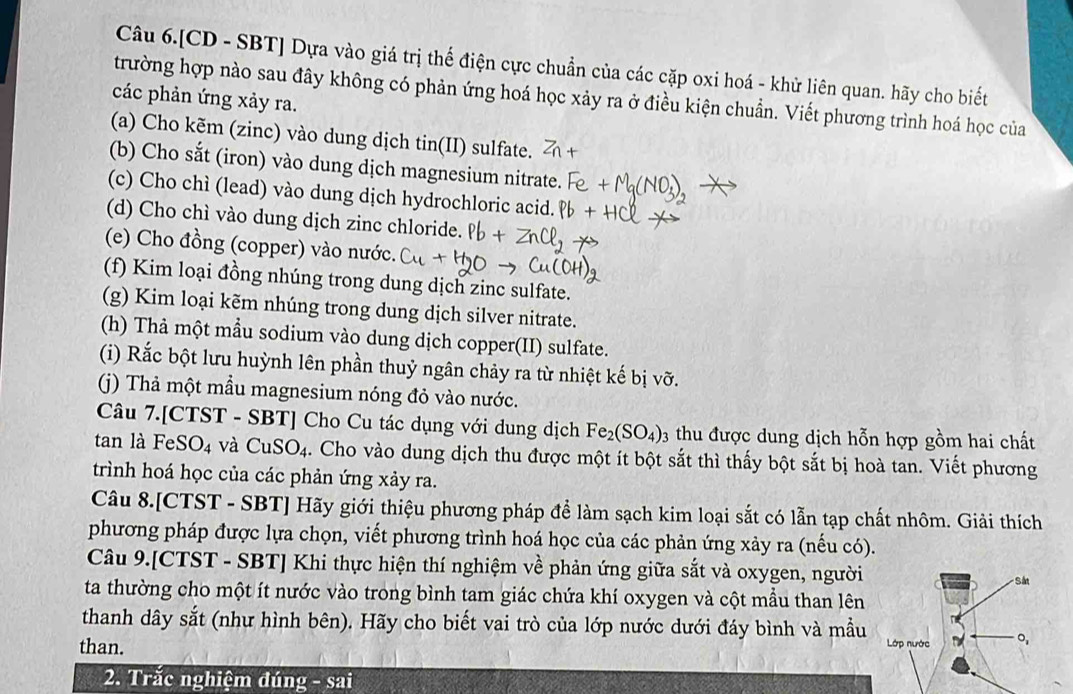 Câu 6.[CD - SBT] Dựa vào giá trị thế điện cực chuẩn của các cặp oxi hoá - khử liên quan. hãy cho biết
trường hợp nào sau đây không có phản ứng hoá học xảy ra ở điều kiện chuẩn. Viết phương trình hoá học của
các phản ứng xảy ra.
(a) Cho kẽm (zinc) vào dung dịch tin(II) sulfate.
(b) Cho sắt (iron) vào dung dịch magnesium nitrate.
(c) Cho chì (lead) vào dung dịch hydrochloric acid.
(d) Cho chì vào dung dịch zinc chloride.
(e) Cho đồng (copper) vào nước.
(f) Kim loại đồng nhúng trong dung dịch zinc sulfate.
(g) Kim loại kẽm nhúng trong dung dịch silver nitrate.
(h) Thà một mẫu sodium vào dung dịch copper(II) sulfate.
(i) Rắc bột lưu huỳnh lên phần thuỷ ngân chảy ra từ nhiệt kế bị vỡ.
(() Thả một mẫu magnesium nóng đỏ vào nước.
Câu 7.[CTST - SBT] Cho Cu tác dụng với dung dịch Fe_2(SO_4) 3 thu được dung dịch hỗn hợp gồm hai chất
tan là FeS O_4 và CuSO_4. Cho vào dung dịch thu được một ít bột sắt thì thấy bột sắt bị hoà tan. Viết phương
trình hoá học của các phản ứng xảy ra.
Câu 8.[CTST - SBT] Hãy giới thiệu phương pháp để làm sạch kim loại sắt có lẫn tạp chất nhôm. Giải thích
phương pháp được lựa chọn, viết phương trình hoá học của các phản ứng xảy ra (nếu có).
Câu 9.[CTST - SBT] Khi thực hiện thí nghiệm về phản ứng giữa sắt và oxygen, người
ta thường cho một ít nước vào trong bình tam giác chứa khí oxygen và cột mẫu than lên
thanh dây sắt (như hình bên). Hãy cho biết vai trò của lớp nước dưới đáy bình và mẫu
than. 
2. Trắc nghiệm đúng - sai