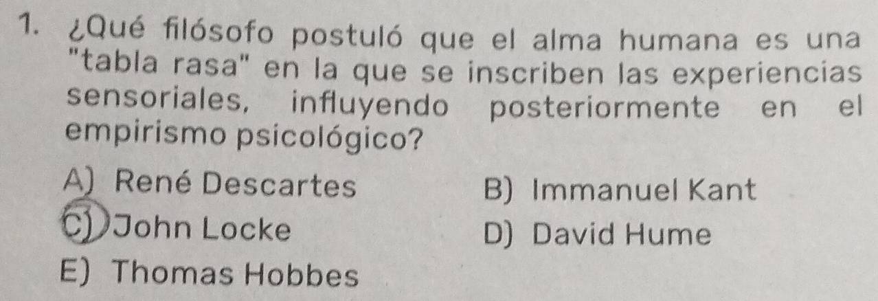 ¿Qué filósofo postuló que el alma humana es una
"tabla rasa" en la que se inscriben las experiencias
sensoriales, influyendo posteriormente en el
empirismo psicológico?
A) René Descartes B) Immanuel Kant
C) John Locke D) David Hume
E) Thomas Hobbes