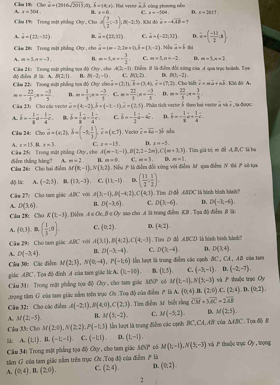 Cho vector a=(2016sqrt(2015);0),vector b=(4;x). Hai vectơ vector a,vector b cùng phương nếu
A. x=504. B. x=0. C. x=-504. D. x=2017.
Câu 19: Trong mặt phẳng Oxy, Cho A( 7/2 ;-3);B(-2;5). Khi đó vector a=-4vector AB= ?
A. vector a=(22;-32). B. vector a=(22;32). C. vector a=(-22;32). D. vector a=( (-11)/2 ;8).
Câu 20: Trong mặt phẳng Oxy, cho vector a=(m-2;2n+1),vector b=(3;-2). Nếu vector a=vector b thì
A. m=5,n=-3. B. m=5,n=- 3/2 . C. m=5,n=-2. D. m=5,n=2.
Câu 21: Trong mặt phẳng tọa độ Ox ν,cho A(2;-1). Điểm B là điểm đối xứng của A qua trục hoành. Tọa
độ điểm B là: A. B(2;1). B. B(-2;-1). C. B(1;2). D. B(1;-2).
Câu 22: Trong mặt phẳng tọa độ Oxy cho vector a=(2;1),vector b=(3;4),vector c=(7;2). Cho biết vector c=mvector a+nvector b. Khi đó A.
m=- 22/5 ;n= (-3)/5 . B. m= 1/5 ;n= (-3)/5 . C. m= 22/5 ;n= (-3)/5 . D. m= 22/5 ;n= 3/5 .
Câu 23: Cho các vectơ vector a=(4;-2),vector b=(-1;-1),vector c=(2;5). Phân tích vectơ 5 theo hai vectơ vector avvector avector c , ta được:
A. vector b=- 1/8 vector a- 1/4 vector c. B. vector b= 1/8 vector a- 1/4 vector c. C. vector b=- 1/2 vector a-4vector c. D. vector b=- 1/8 vector a+ 1/4 vector c.
Câu 24: Cho vector a=(x;2),vector b=(-5; 1/3 ),vector c=(x;7). Vecto vector c=vector 4a-3vector b nếu
A. x=15.1 B. x=3. C. x=-15. D. x=-5.
Câu 25: Trong mặt phẳng Oxy, cho A(m-1;-1),B(2;2-2m),C(m+3;3). Tìm giá trị m đề A, B,C là ba
điểm thắng hàng? A. m=2. B. m=0. C. m=3. D. m=1.
Câu 26: Cho hai điểm M(8;-1),N(3;2). Nếu P là điểm đối xứng với điểm M qua điểm N thì P có tọa
độ là: A. (-2;5). B. (13;-3). C. (11;-1). D. ( 11/2 ; 1/2 ).
Câu 27: Cho tam giác A BC * với A(3;-1),B(-4;2),C(4;3). Tìm D đề ABDC là hình bình hành?
A. D(3;6).
B. D(-3;6). C. D(3;-6). D. D(-3;-6).
Câu 28: Cho K(1;-3). Điểm A∈ Ox,B∈ Oy sao cho A là trung điểm KB . Tọa độ điểm B là:
A. (0;3). B. ( 1/3 ;0). C. (0;2). D. (4;2).
Câu 29: Cho tam giác ABC với A(3;1),B(4;2),C(4;-3). Tìm D đề ABCD là hình bình hành?
A. D(-3;4).
B. D(-3;-4). C. D(3;-4). D. D(3;4).
Câu 30: Các điểm M(2;3),N(0;-4),P(-1;6) lần lượt là trung điểm các cạnh BC , CA , AB của tam
giác ABC . Tọa độ đỉnh A của tam giác la:A.(1;-10). B. (1;5). C. (-3;-1) 、 D. (-2;-7).
Câu 31: Trong mặt phẳng tọa độ Oxy, cho tam giác MNP có M(1;-1),N(5;-3) và P thuộc trục Oy
,trọng tâm G của tam giác nằm trên trục Ox .Toạ độ của điểm P là A. (0;4).B. (2;0).C. (2;4).D.(0;2).
Câu 32: Cho các điểm A(-2;1),B(4;0),C(2;3). Tìm điểm M biết rằng vector CM+3vector AC=2vector AB
A. M(2;-5). M(5;-2). C. M(-5;2). D. M(2;5).
B.
* Câu 33: Cho M(2;0),N(2;2),P(-1;3) lần lượt là trung điểm các cạnh BC,CA, AB của △ ABC.  Tọa độ B
là: A. (1;1). B. (-1;-1). C. (-1;1). D. (1;-1).
Câu 34: Trong mặt phẳng tọa độ Oxy, cho tam giác MNP có M(1;-1),N(5;-3) à P thuộc trục Oy, trọng
tâm G của tam giác nằm trên trục Ox .Toạ độ của điểm P là
C.
D.
A. (0;4). B. (2;0). (2;4). (0;2).
2