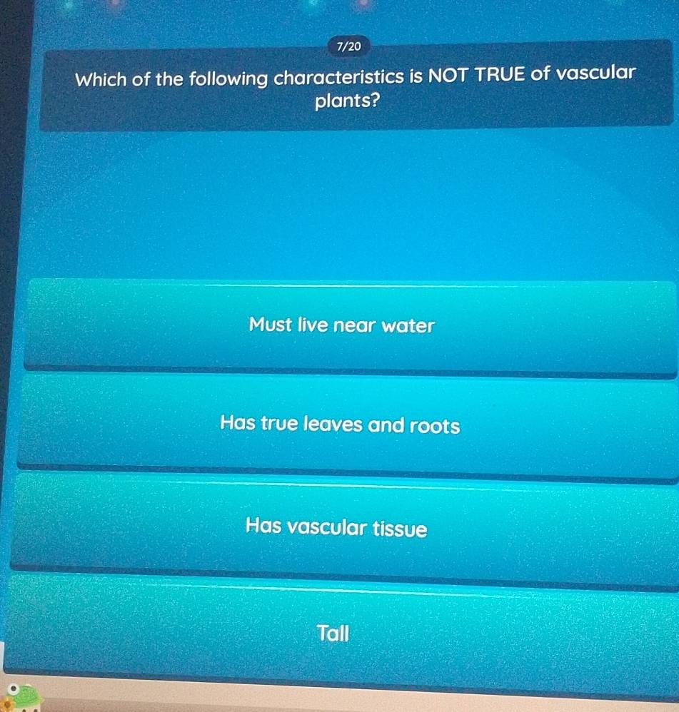 7/20
Which of the following characteristics is NOT TRUE of vascular
plants?
Must live near water
Has true leaves and roots
Has vascular tissue
Tall