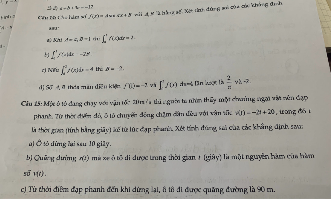 ^2, y=x
d) a+b+3c=-12
hinh p Câu 14: Cho hàm số f(x)=Asin π x+B với A, B là hằng số. Xét tính đúng sai của các khẳng định
4-x sau:
a) Khi A=π , B=1 thi ∈t _0^(2f(x)dx=2. 
4 −
b) ∈t _0^2f(x)dx=-2B. 
c) Nếu ∈t _0^2f(x)dx=4 thì B=-2. 
d) Số A, B thỏa mãn điều kiện f'(1)=-2 và ∈t _0^2f(x)dx=4 Tần lượt là frac 2)π va-2. 
Câu 15: Một ô tô đang chạy với vận tốc 20m/s thì người ta nhìn thấy một chướng ngại vật nên đạp
phanh. Từ thời điểm đó, ô tô chuyển động chậm dần đều với vận tốc v(t)=-2t+20 , trong đó t
là thời gian (tính bằng giây) kể từ lúc đạp phanh. Xét tính đúng sai của các khẳng định sau:
a) Ô tô dừng lại sau 10 giây.
b) Quãng đường s(t) mà xe ô tô đi được trong thời gian t (giây) là một nguyên hàm của hàm
số v(t). 
c) Từ thời điểm đạp phanh đến khi dừng lại, ô tô đi được quãng đường là 90 m.