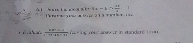 4 (c) Solve the inequality 5x-6> 2x/3 -1
Illustrate your answer on a number line 
b Evaluate  (0.07* 0.6)/0.0014* 0.03  , leaving your answer in standard form