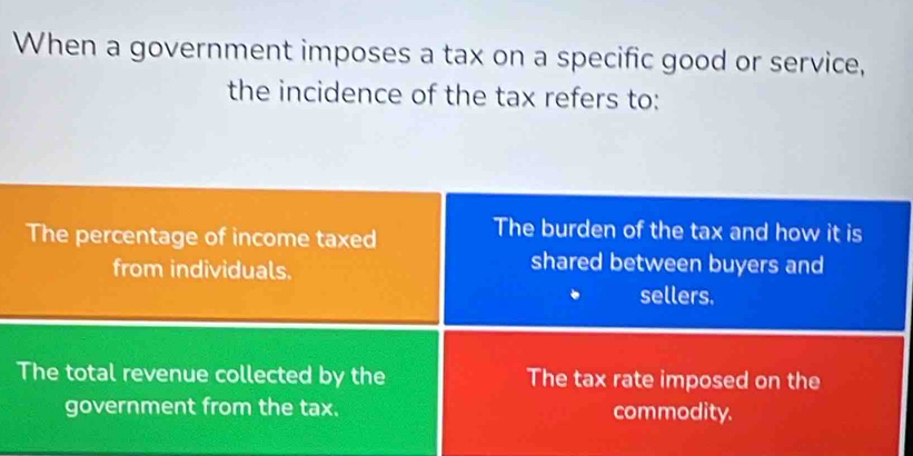 When a government imposes a tax on a specific good or service,
the incidence of the tax refers to:
The percentage of income taxed
The burden of the tax and how it is
from individuals.
shared between buyers and
sellers.
The total revenue collected by the The tax rate imposed on the
government from the tax. commodity.