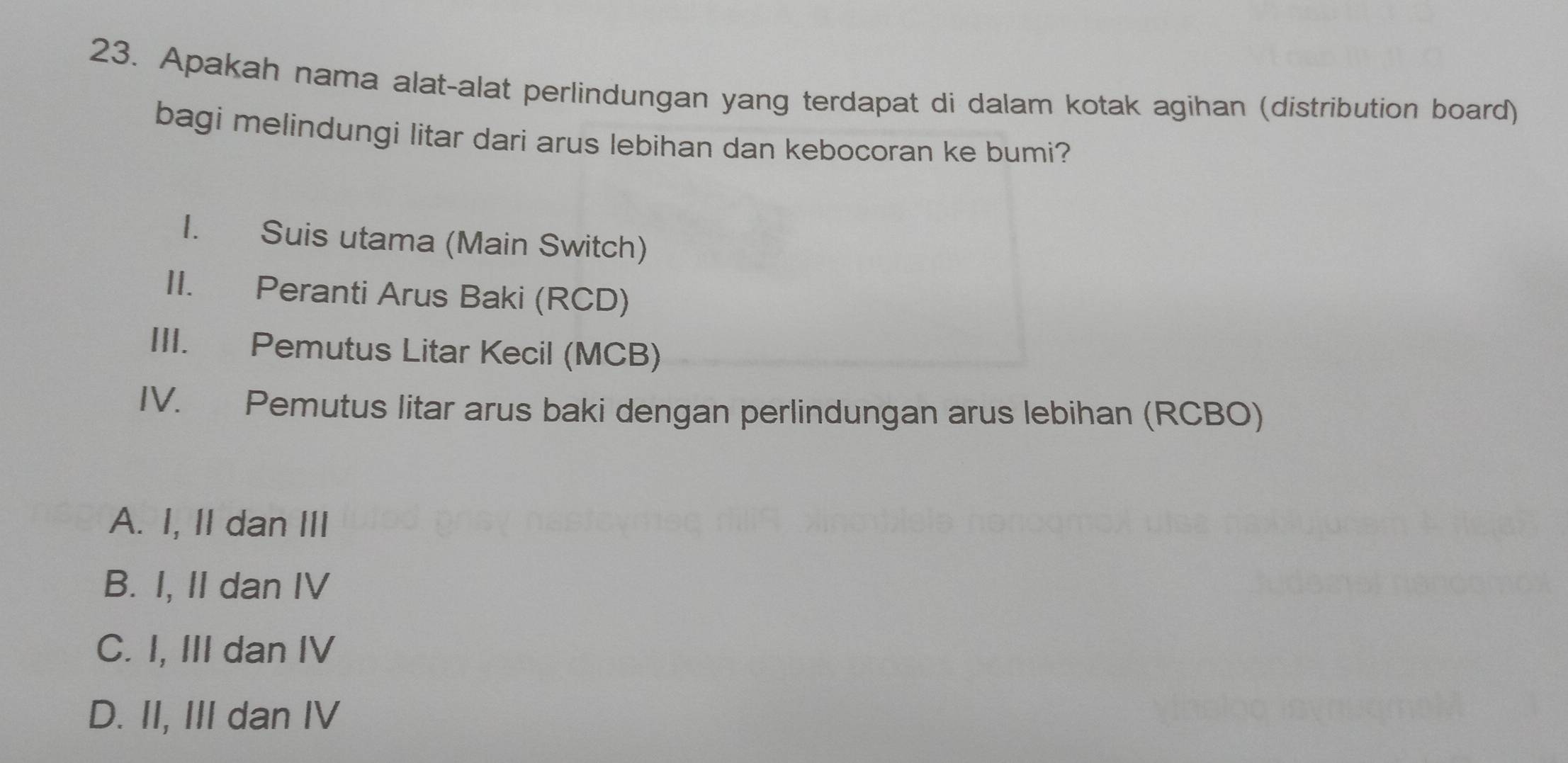 Apakah nama alat-alat perlindungan yang terdapat di dalam kotak agihan (distribution board)
bagi melindungi litar dari arus lebihan dan kebocoran ke bumi?
I. Suis utama (Main Switch)
II. Peranti Arus Baki (RCD)
III. Pemutus Litar Kecil (MCB)
IV. Pemutus litar arus baki dengan perlindungan arus lebihan (RCBO)
A. I, II dan III
B. I, II dan IV
C. I, III dan IV
D. II, III dan IV