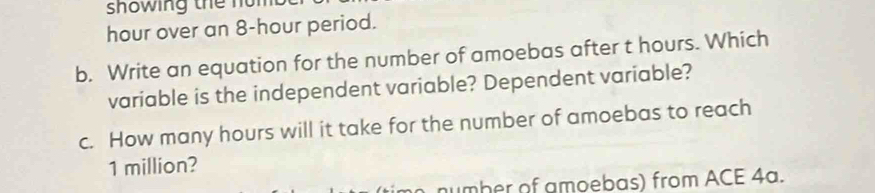 showing the nom
hour over an 8-hour period. 
b. Write an equation for the number of amoebas after t hours. Which 
variable is the independent variable? Dependent variable? 
c. How many hours will it take for the number of amoebas to reach
1 million? 
number of amoebas) from ACE 4a.