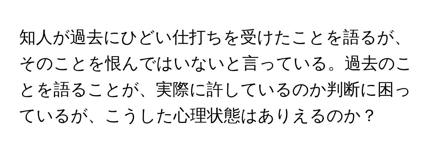 知人が過去にひどい仕打ちを受けたことを語るが、そのことを恨んではいないと言っている。過去のことを語ることが、実際に許しているのか判断に困っているが、こうした心理状態はありえるのか？