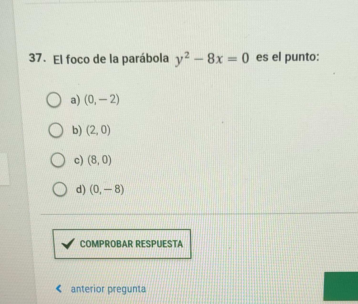 El foco de la parábola y^2-8x=0 es el punto:
a) (0,-2)
b) (2,0)
c) (8,0)
d) (0,-8)
COMPROBAR RESPUESTA
anterior pregunta