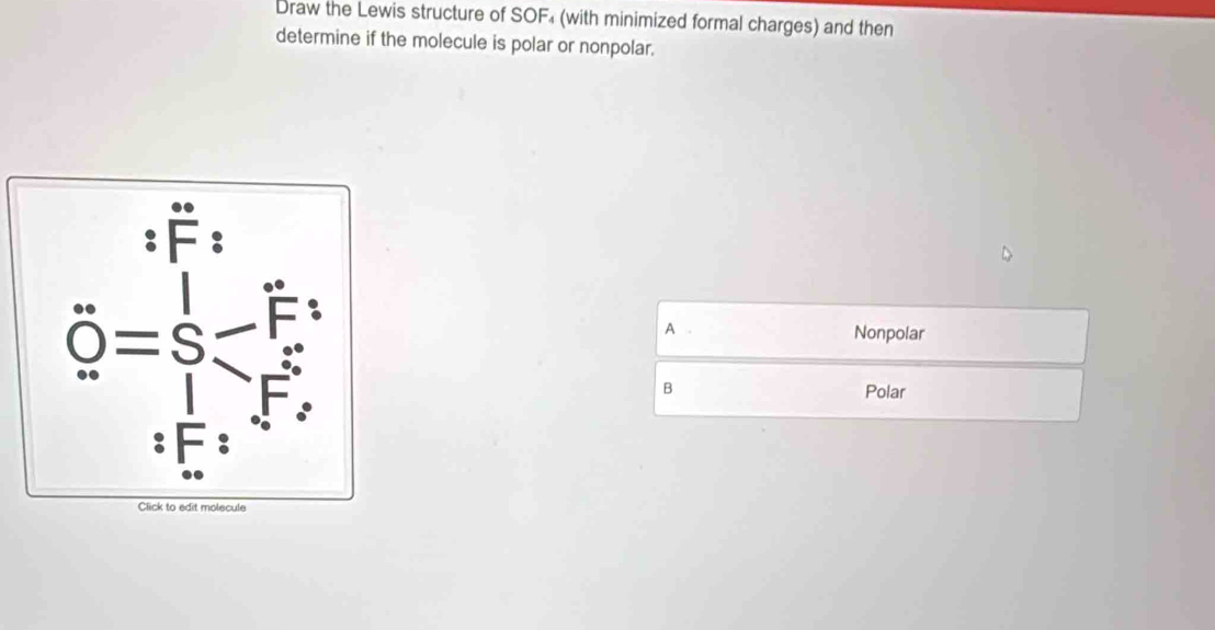 Draw the Lewis structure of SOF₄ (with minimized formal charges) and then
determine if the molecule is polar or nonpolar.
 □ /□  
A 
_  
Nonpolar
B Polar
Click to edit molecule