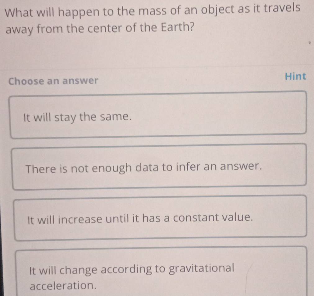 What will happen to the mass of an object as it travels
away from the center of the Earth?
Choose an answer
Hint
It will stay the same.
There is not enough data to infer an answer.
It will increase until it has a constant value.
It will change according to gravitational
acceleration.