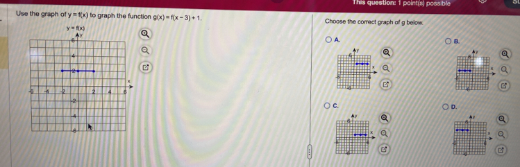 This question: 1 point(s) possible
Use the graph of y=f(x) to graph the function g(x)=f(x-3)+1. Choose the correct graph of g below.
A.
B.

C.
D.
a