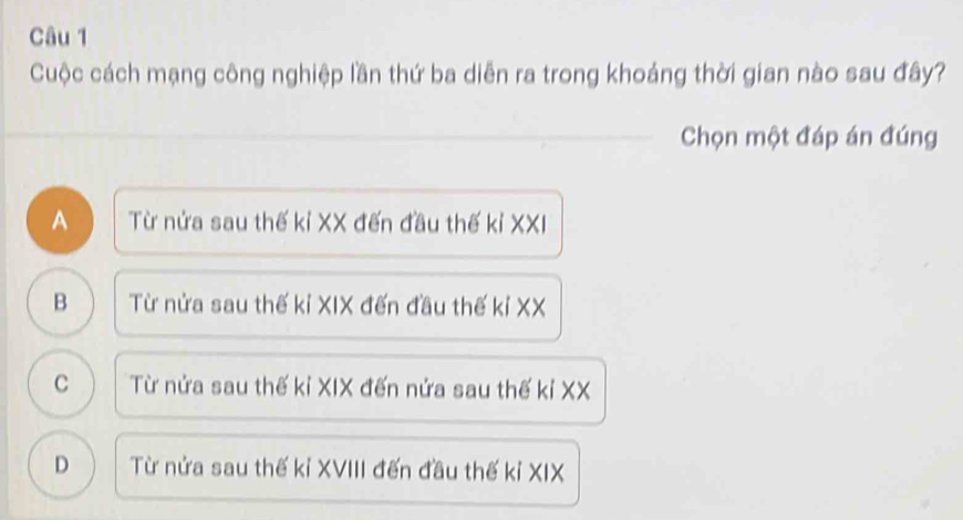 Cuộc cách mạng công nghiệp lần thứ ba diễn ra trong khoảng thời gian nào sau đây?
_
_Chọn một đáp án đúng
A  Từ nửa sau thế kỉ XX đến đầu thế kỉ XXI
B a Từ nửa sau thế kỉ XIX đến đầu thế kỉ XX
C Từ nửa sau thế kỉ XIX đến nửa sau thế kỉ XX
D Từ nửa sau thế kỉ XVIII đến đầu thế kỉ XIX