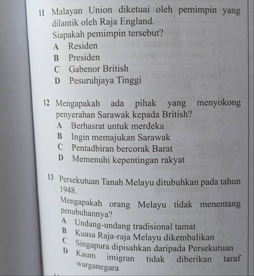 Malayan Union diketuai oleh pemimpin yang
dilantik oleh Raja England.
Siapakah pemimpin tersebut?
A Residen
B Presiden
C Gabenor British
D Pesuruhjaya Tinggi
12 Mengapakah ada pihak yang menyokong
penyerahan Sarawak kepada British?
A Berhasrat untuk merdeka
B Ingin memajukan Sarawak
C Pentadbiran bercorak Barat
D Memenuhi kepentingan rakyat
13 Persekutuan Tanah Melayu ditubuhkan pada tahun
1948.
Mengapakah orang Melayu tidak menentang
penubuhannya?
A Undang-undang tradisional tamat
B Kuasa Raja-raja Melayu dikembalikan
C Singapura dipisahkan daripada Persekutuan
D Kaum imigran tidak diberikan taraf
warganegara