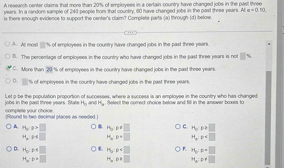 A research center claims that more than 20% of employees in a certain country have changed jobs in the past three
years. In a random sample of 240 people from that country, 60 have changed jobs in the past three years. At alpha =0.10, 
is there enough evidence to support the center's claim? Complete parts (a) through (d) below.
A. At most □ % of employees in the country have changed jobs in the past three years.
B. The percentage of employees in the country who have changed jobs in the past three years is not □ %.
C. More than 20 % of employees in the country have changed jobs in the past three years.
D. □ % of employees in the country have changed jobs in the past three years.
Let p be the population proportion of successes, where a success is an employee in the country who has changed
jobs in the past three years. State H_0 and H_a. Select the correct choice below and fill in the answer boxes to
complete your choice.
(Round to two decimal places as needed.)
B.
C.
A. H_0:p>□ H_0:p!= □ H_0:p≥ □
H_a:p≤ □
H_a:p=□
H_a:p
E.
D. H_0:p≤ □ H_0:p H_0:p=□
F.
H_a:p>□
H_a:p≥ □
H_a:p!= □