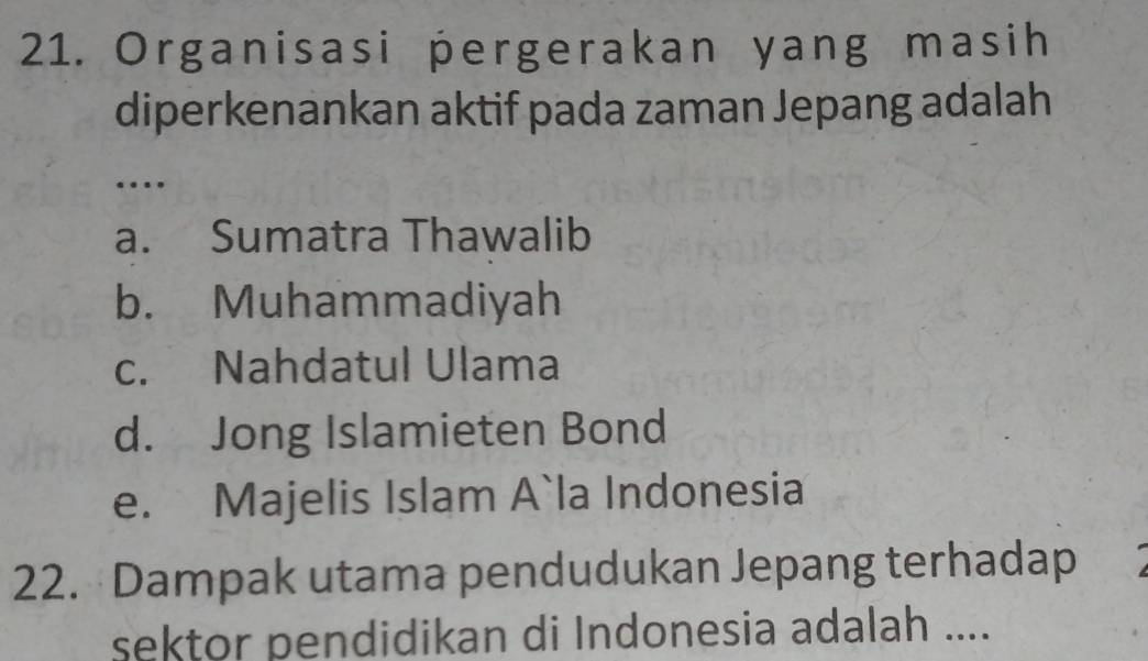 Organisasi pergerakan yang masih
diperkenankan aktif pada zaman Jepang adalah
…
a. Sumatra Thawalib
b. Muhammadiyah
c. Nahdatul Ulama
d. Jong Islamieten Bond
e. Majelis Islam A`la Indonesia
22. Dampak utama pendudukan Jepang terhadap
sektor pendidikan di Indonesia adalah ....