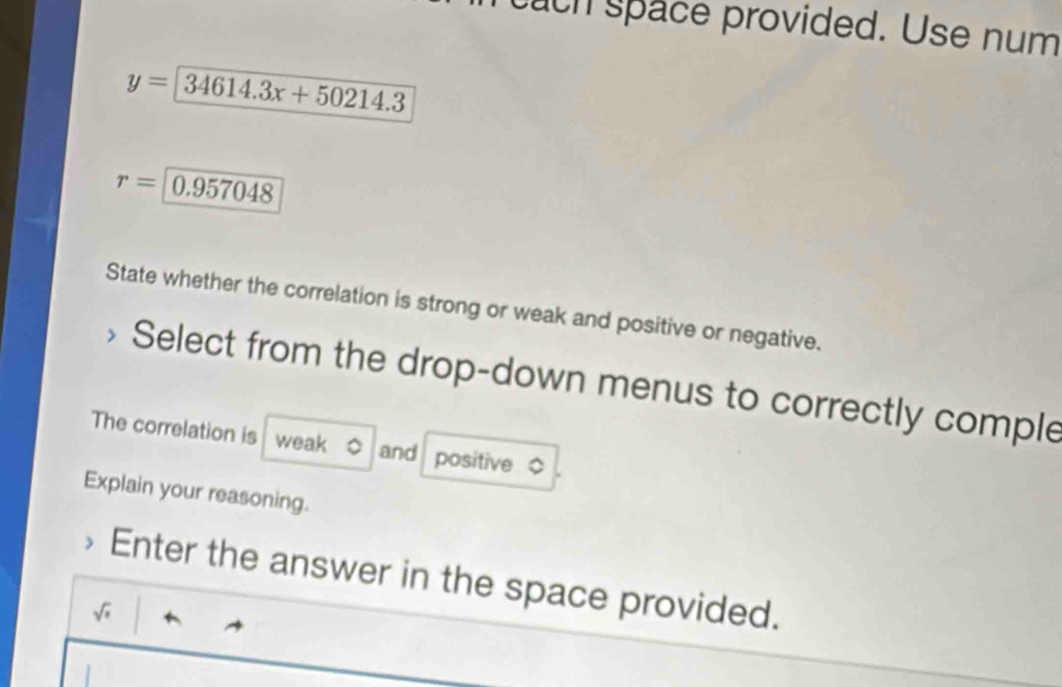 ach space provided. Use num
y=34614.3x+50214.3
r= 0.957048
State whether the correlation is strong or weak and positive or negative. 
Select from the drop-down menus to correctly comple 
The correlation is weak 。 and positive $ 
Explain your reasoning. 
Enter the answer in the space provided.
sqrt(s)