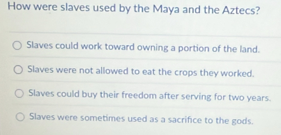 How were slaves used by the Maya and the Aztecs?
Slaves could work toward owning a portion of the land.
Slaves were not allowed to eat the crops they worked.
Slaves could buy their freedom after serving for two years.
Slaves were sometimes used as a sacrifce to the gods.