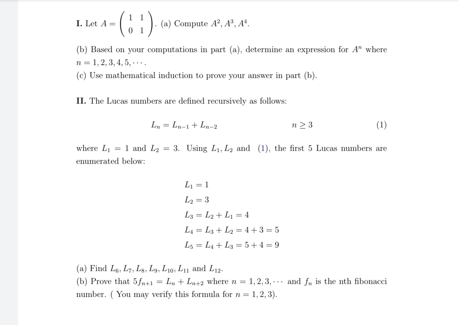 Let A=beginpmatrix 1&1 0&1endpmatrix. (a) Compute A^2, A^3, A^4. 
(b) Based on your computations in part (a), determine an expression for A^n where
n=1,2,3,4,5,·s. 
(c) Use mathematical induction to prove your answer in part (b). 
II. The Lucas numbers are defined recursively as follows:
L_n=L_n-1+L_n-2 (1)
n≥ 3
where L_1=1 and L_2=3. Using L_1, L_2 and (1), the first 5 Lucas numbers are 
enumerated below:
L_1=1
L_2=3
L_3=L_2+L_1=4
L_4=L_3+L_2=4+3=5
L_5=L_4+L_3=5+4=9
(a) Find L_6, L_7, L_8, L_9, L_10, L_11 and L_12. 
(b) Prove that 5f_n+1=L_n+L_n+2 where n=1,2,3,·s and f_n is the nth fibonacci 
number. ( You may verify this formula for n=1,2,3).