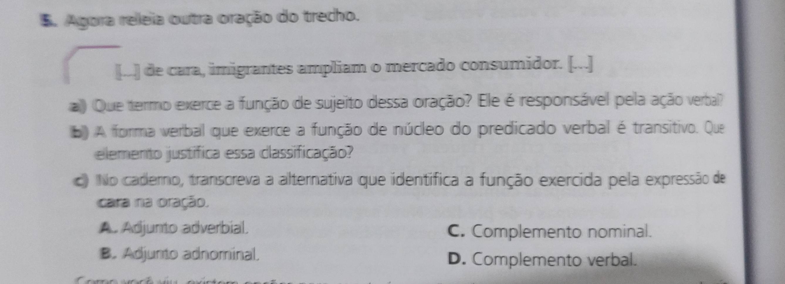 Agora releia outra oração do trecho.
[..] de cara, imigrantes ampliam o mercado consumidor. [...]
a) Que termo exerce a função de sujeito dessa oração? Ele é responsável pela ação verbal?
b) A forma verbal que exerce a função de núcleo do predicado verbal é transitivo. Que
elemento justífica essa classificação?
c) No caderno, transcreva a alternativa que identífica a função exercida pela expressão de
cara na oração.
A. Adjunto adverbial.
C. Complemento nominal.
B. Adjunto adnominal.
D. Complemento verbal.