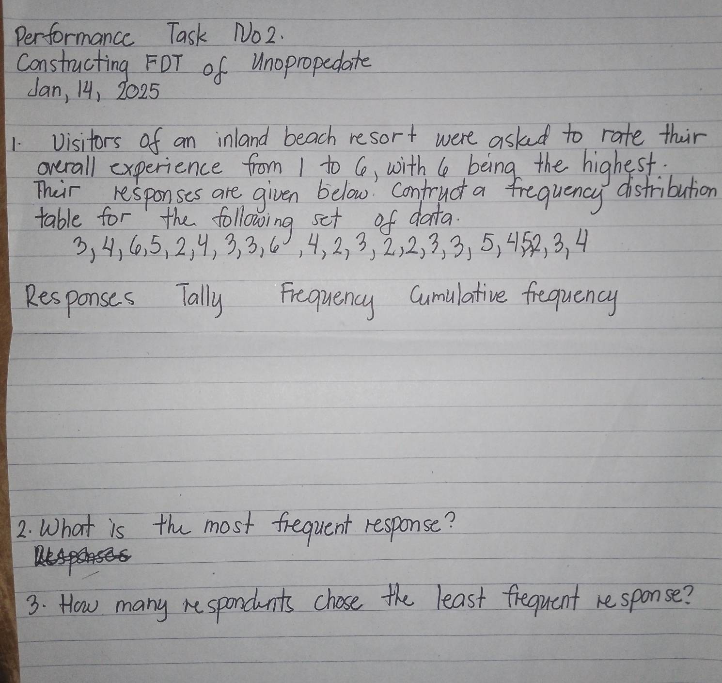 Performance Task No2. 
Constructing FOT of Unopropedate 
Jan, 14, 2025 
1 visitors of an inland beach resort were asked to rate thir 
overall experience from 1 to 6, with le being the highest 
Their responses are given below confruct a frequency distribution 
table for the following set of data
3, 4, 6. 5, 2, 9, 3, 3, 6, 4, 2, 3, 2, 2, 3, 3, 5, 45, 3. 4
Responses Tally Frequency Cumulative frequency 
2. What is the most frequent response? 
3. How many re spondents chose the least frequent response?