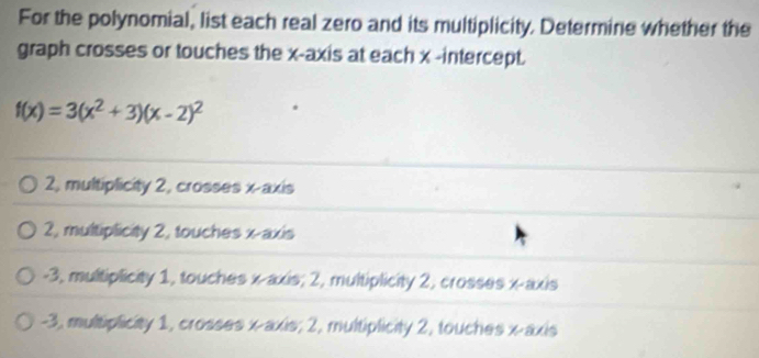 For the polynomial, list each real zero and its multiplicity. Determine whether the
graph crosses or touches the x-axis at each x -intercept.
f(x)=3(x^2+3)(x-2)^2
2, multiplicity 2, crosses x-axis
2, multiplicity 2, touches x-axis
-3, multiplicity 1, touches x-axis; 2, multiplicity 2, crosses x-axis
-3, multiplicity 1, crosses x-axis; 2, multiplicity 2, touches x-axis