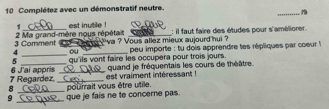 Complétez avec un démonstratif neutre. 
_19 
1 est inutile ! 
2 Ma grand-mère nous répétait _: il faut faire des études pour s'améliorer. 
3 Comment a va ? Vous allez mieux aujourd'hui 
_4 
ou _peu importe : tu dois apprendre tes répliques par coeur ! 
5 qu'ils vont faire les occupera pour trois jours. 
6 J’ai appris _quand je fréquentais les cours de théâtre. 
7 Regardez, _est vraiment intéressant ! 
_8 
pourrait vous être utile. 
_9 
que je fais ne te concerne pas.