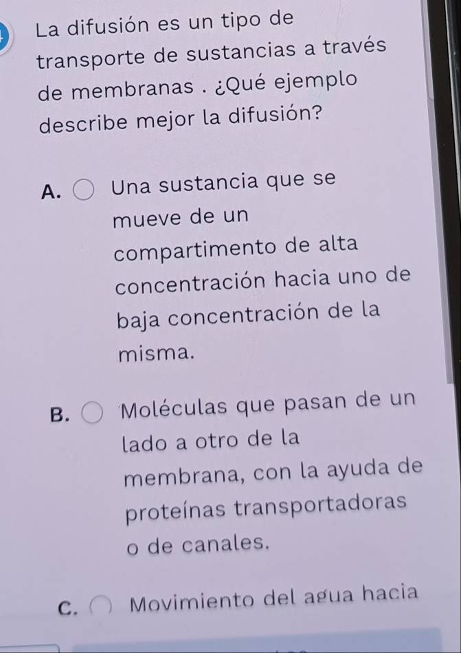 La difusión es un tipo de
transporte de sustancias a través
de membranas . ¿Qué ejemplo
describe mejor la difusión?
A. Una sustancia que se
mueve de un
compartimento de alta
concentración hacia uno de
baja concentración de la
misma.
B. *Moléculas que pasan de un
lado a otro de la
membrana, con la ayuda de
proteínas transportadoras
o de canales.
C. Movimiento del agua hacia