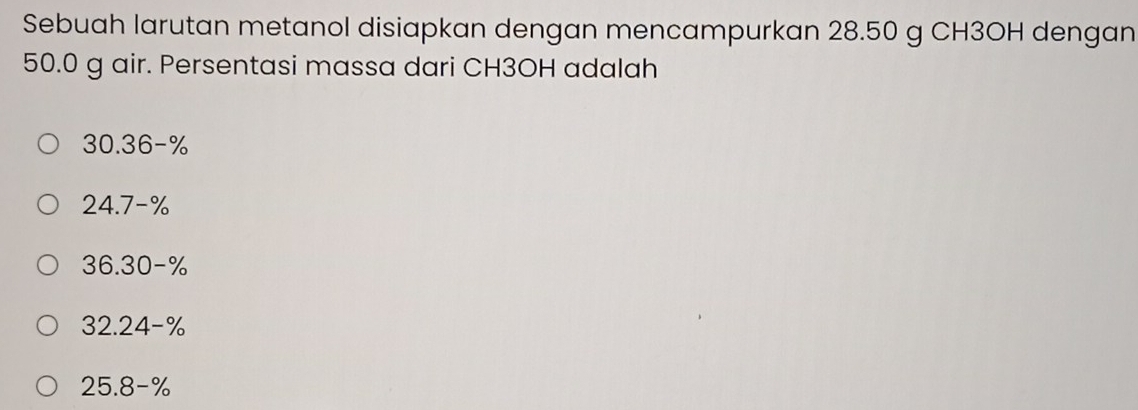 Sebuah larutan metanol disiapkan dengan mencampurkan 28.50 g CH3OH dengan
50.0 g air. Persentasi massa dari CH3OH adalah
30.36-%
24.7-%
36.30-%
32.24-%
25.8-%