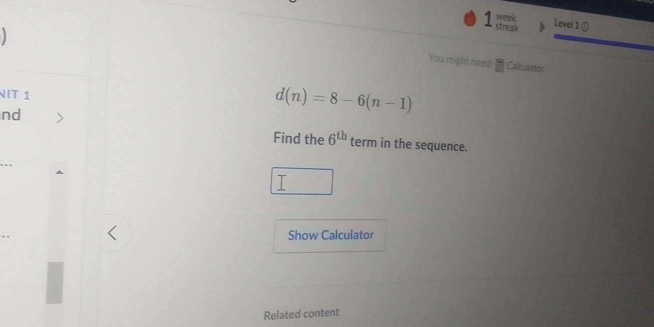 week 
streak 
Level 1 ① 
You might need: Calculator 
NIT 1 
nd
d(n)=8-6(n-1)
Find the 6^(th) term in the sequence. 
Show Calculator 
Related content