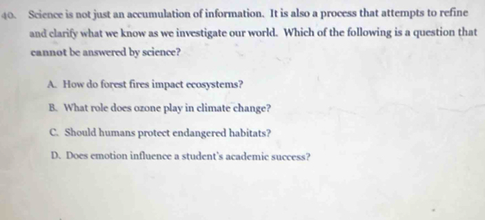 Science is not just an accumulation of information. It is also a process that attempts to refine
and clarify what we know as we investigate our world. Which of the following is a question that
cannot be answered by science?
A. How do forest fires impact ecosystems?
B. What role does ozone play in climate change?
C. Should humans protect endangered habitats?
D. Does emotion influence a student's academic success?