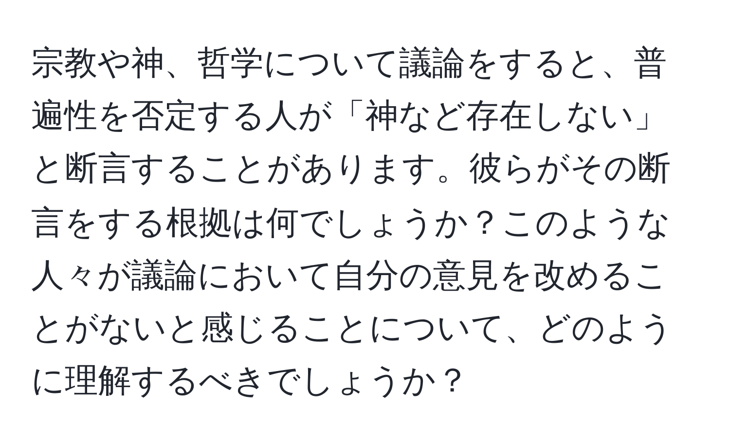 宗教や神、哲学について議論をすると、普遍性を否定する人が「神など存在しない」と断言することがあります。彼らがその断言をする根拠は何でしょうか？このような人々が議論において自分の意見を改めることがないと感じることについて、どのように理解するべきでしょうか？