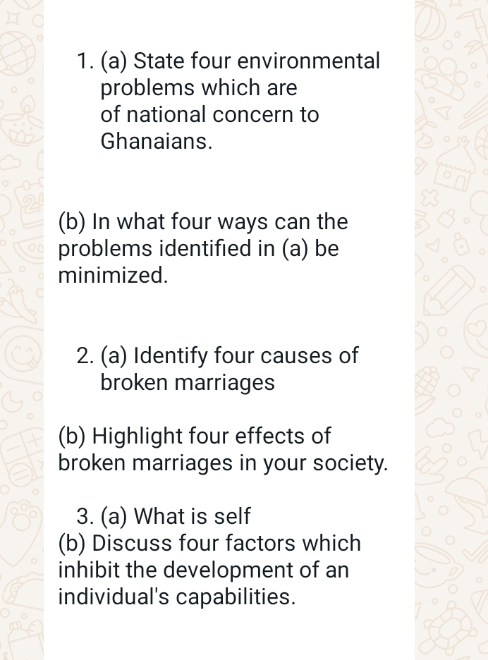 State four environmental 
problems which are 
of national concern to 
Ghanaians. 
(b) In what four ways can the 
problems identified in (a) be 
minimized. 
2. (a) Identify four causes of 
broken marriages 
(b) Highlight four effects of 
broken marriages in your society. 
3. (a) What is self 
(b) Discuss four factors which 
inhibit the development of an 
individual's capabilities.