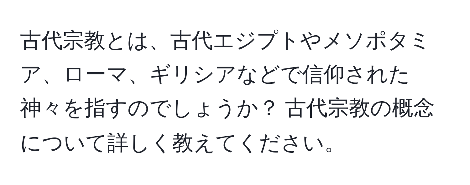 古代宗教とは、古代エジプトやメソポタミア、ローマ、ギリシアなどで信仰された神々を指すのでしょうか？ 古代宗教の概念について詳しく教えてください。