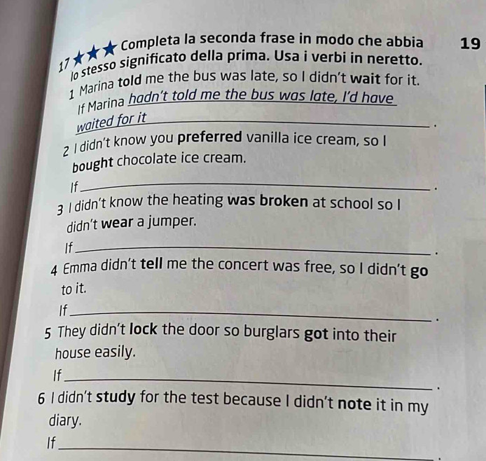 17★★★ Completa la seconda frase in modo che abbia 19 
lo stesso significato della prima. Usa i verbi in neretto. 
1 Marina told me the bus was late, so I didn't wait for it. 
_ 
If Marina hadn’t told me the bus was lote, I'd have 
waited for it 
_ 
. 
2 I didn’t know you preferred vanilla ice cream, so I 
bought chocolate ice cream. 
If 
_ 
. 
3 I didn’t know the heating was broken at school so I 
didn’t wear a jumper. 
If_ 
. 
4 Emma didn't tell me the concert was free, so I didn't go 
to it. 
If_ 
. 
5 They didn't lock the door so burglars got into their 
house easily. 
If_ 
. 
6 I didn't study for the test because I didn't note it in my 
diary. 
If 
_ 
.