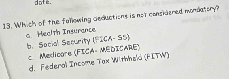 date.
13. Which of the following deductions is not considered mandatory?
a. Health Insurance
b. Social Security (FICA- SS)
c. Medicare (FICA- MEDICARE)
d. Federal Income Tax Withheld (FITW)