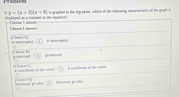 Problem
If y=(x+2)(x+8) is graphed in the xy -plane, which of the following characteristics of the graph is
displayed as a constant in the equation?
Choose 1 answer:
Choose 1 answer:
(Choice A)
æ-intercept(s) A T -intercept(s)
(Choice B)
y-intercept B y-intercept
(Choice C)
x-coordinate of the vertex x-coordinate of the vertex
(Choice D)
Minimum y -value D Minimum y -value