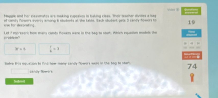 Vidiea ② Questions 
Maggle and her classmates are making cupcakes in baking class. Their teacher divides a bag 
of candy flowers evenly among 6 students at the table. Each student gets 3 candy flowers to 
use for decorating. 
19 
Let I represent how many candy flowers were in the bag to start. Which equation models the elopsed Time 
problem? 
00 45 24
3f=6  t/6 =3
SmartScors 
out of 100 Ω 
Solve this equation to find how many candy flowers were in the bag to start. 
74^ candy flowers 
Submit