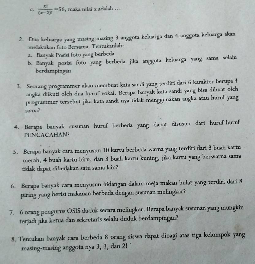  x!/(x-2)! =56 , maka nilai x adalah . . 
2. Dua keluarga yang masing-masing 3 anggota keluarga dan 4 anggota keluarga akan 
melakukan foto Bersama. Tentukanlah: 
a. Banyak Posisi foto yang berbeda 
b. Banyak posisi foto yang berbeda jika anggota keluarga yang sama selalu 
berdampingan 
3. Seorang programmer akan membuat kata sandi yang terdiri dari 6 karakter berupa 4
angka diikuti oleh dua huruf vokal. Berapa banyak kata sandi yang bisa dibuat oleh 
programmer tersebut jika kata sandi nya tidak menggunakan angka atau huruf yang 
sama? 
4. Berapa banyak susunan huruf berbeda yang dapat disusun dari huruf-huruf 
PENCACAHAN? 
5. Berapa banyak cara menyusun 10 kartu berbeda warna yang terdiri dari 3 buah kartu 
merah, 4 buah kartu biru, dan 3 buah kartu kuning, jika kartu yang berwarna sama 
tidak dapat dibedakan satu sama lain? 
6. Berapa banyak cara menyusun hidangan dalam meja makan bulat yang terdiri dari 8
piring yang berisi makanan berbeda dengan susunan melingkar? 
7. 6 orang pengurus OSIS duduk secara melingkar. Berapa banyak susunan yang mungkin 
terjadi jika ketua dan sekretaris selalu duduk berdampingan? 
8. Tentukan banyak cara berbeda 8 orang siswa dapat dibagi atas tiga kelompok yang 
masing-masing anggota nya 3, 3, dan 2!