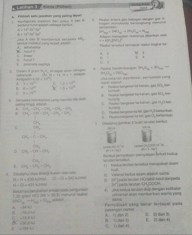 Latihan 3 Kimia (Pilihan) Strateof Wakta
menit
A. Pilihlah satu jawaban yang paling tepat!
1. Konfigurasi elektron dari unsur A dan B 5. Reaksi antara gas hidrogen dengan gas ni
berturut-turut adalah sebagal berikut. trogen monoksida berlangsung menurut
A=1s^22s^22p^4 persamaan
B=1s^22s^22p^5
2H_2(g)+2NO_(g)to 2H_2O_(g)+N_2(g)
Jika A dan B membentuk senyawa AB_2' Adapun kecepatan reaksinya diberikan oleh
bentuk molekul yang terjadi adalah . . . . v=k[H_2][NO_2]^2
A. tetrahedral Reaksi tersebut termasuk reaksi tingkat ke-
B huruf V A. 0 D. 3
C. linear
D. huruf T B. 1 E. 4
E. piramida segitiga C. 2
2. Dalam 8 gram N.H. terdapat atom nitrogen 6. Reaksi kesetimbangan: 2H_2S_(g)+3O_2(g)
sebanyak .   。 (Ar:N=14,H=1 , tetapan 2H_2O_(g)+2SO_2(g)
Avogadro 6.02* 10^(23)) Jika tekanan diperbesar, pernyataan yang
A. 3* 10^(23) D. 1.2* 10^(23) tepat adalah . . .
B. 6* 10^(20) K 1.5* 10^(23) A. Reaksi bergeser ke kanan, gas SO_2 ber-
C. 9* 10^(23) tambah. ber-
B. Reaksi bergeser ke kanan, gas SO_2
3. Senyawa hidrokarbon yang memiliki titik didih kurang.
paling tinggi adalah C. Reaksi bergeser ke kanan, gas H_2O ber-
A. CH_3-CH_2-CH_2-CH_2-CH_3 kurang.
B. CH_3-CH-CH_2-CH_2-CH_3 D. Reaksi bergeser ke kiri, gas H_2 S bertambah.
□ E. Reaksi bergeser ke kirl, gas O_2 bertambah.
CH_3
7. Diketahui gambar 2 buah larutan berikut.
C. CH_3
200 mL 200 mL
CH_3-C-CH_3

CH_3
Larutan HCl 10^(-3)M Larutan CH,COOH 10^(-1)M
D. CH_3-CH-CH_3 pH=3-log 2 pH=3-log 2
Berikut pernyataan-pernyataan ferkait kedua
CH_3
larutan tersebut.
E. CH_3-CH_2-CH_3 1) Kedua larutan tersebut merupakan asam
kuat.
4. Diketahui data energi ikatan rata-rata:
2) Valensi kedua asam adalah sama.
H-H=436kJ/mol CI-CI=242 kJ/mol 3) [H*] pada larutan HCl lebih kecil daripada
H-Cl=431.1 J/mo°
[H*] pada larutan CH_3COOH.
Besamya perubahan entalpi pada penguraian 4) Jika kedua larutan diuji dengan indikator
7.30 gram HCl (Mr=36,5) menurut reaksi: universal akan memberikan warna yang
2 ICl_(g)to H_2(g)+Cl_(g) adalah . . . . sama.
A. -84 kJ Pernyataan yang benar terdapat pada
B. -18,4 kJ pasangan nomor . . . .
C. +18.4 kJ A. 1) dan 2) D. 2) dan 3)
0 +36.8 kJ B. 1) dan 3) E. 2) dan 4)
E. 184 kJ C. 1) dan 4)