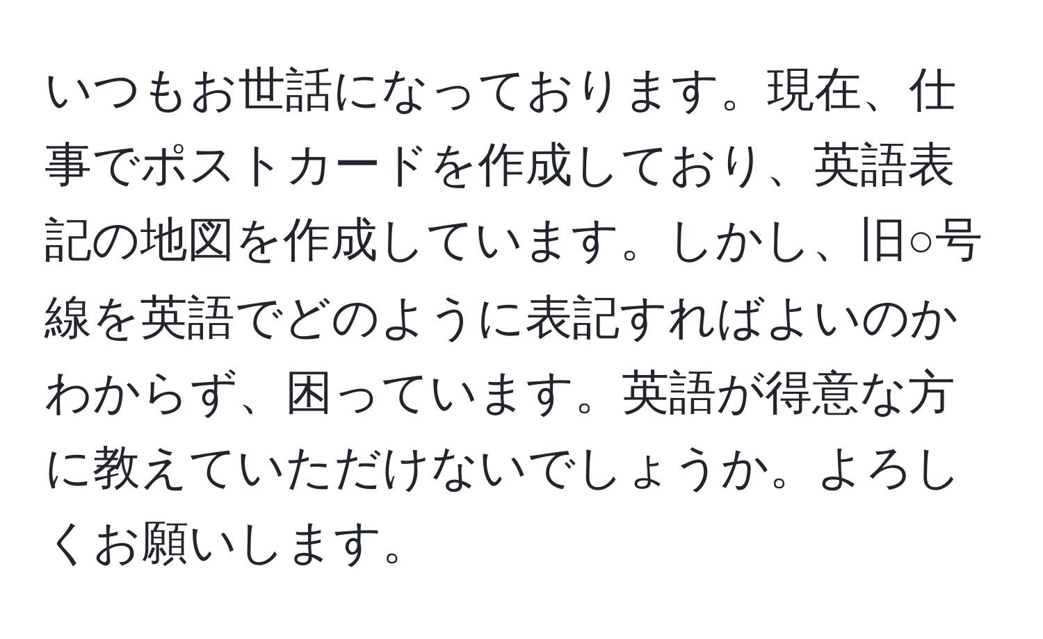 いつもお世話になっております。現在、仕事でポストカードを作成しており、英語表記の地図を作成しています。しかし、旧○号線を英語でどのように表記すればよいのかわからず、困っています。英語が得意な方に教えていただけないでしょうか。よろしくお願いします。