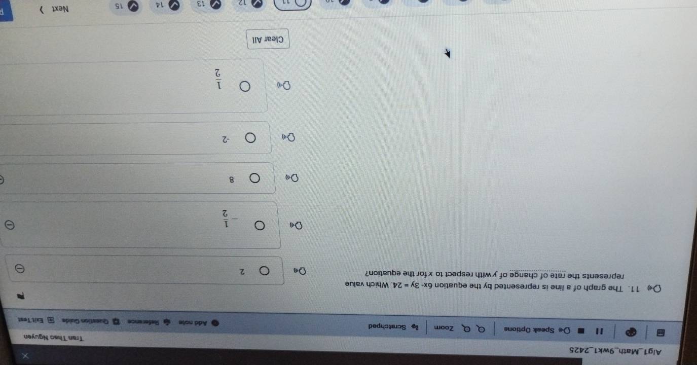 Alg1_Math_9wk1_2425 Tran Thao Nguyen
I Speak Options Zoom Scratchped Reference Question Guide Exit Test
Add note
D 11. The graph of a line is represented by the equation 6x-3y=24. Which value
represents the rate of change of y with respect to x for the equation? 2
- 1/2 
8
-2
 1/2 
Clear All
12 13 14 15 Next 》
