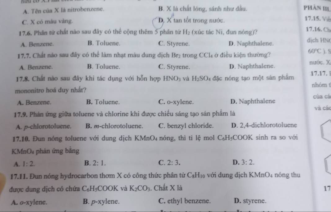 A. Tên của X là nitrobenzene. B. X là chất lỏng, sánh như dầu. PhàN III.
C. X có màu vàng. D. X tan tốt trong nước.
17.15. Viê
17.6. Phân tử chất nào sau đây có thể cộng thêm 5 phân tử H_2 (xúc tác Ni, đun nóng)?
17.16. Ch
A. Benzene. B. Toluene. C. Styrene. D. Naphthalene.
dịch HN(
60°C
17.7. Chất nào sau đây có thể làm nhạt màu dung dịch Br_2 trong C Cl_4 ở điều kiện thường? ). S
nước. X
A. Benzene. B. Toluene. C. Styrene. D. Naphthalene.
17.8. Chất nào sau đây khi tác dụng với hỗn hợp HNO_3 và H_2SO đặc nóng tạo một sản phẩm 17.17. |
nhóm t
mononitro hoá duy nhất?
của cá
A. Benzene. B. Toluene. C. o-xylene. D. Naphthalene
và các
17.9. Phản ứng giữa toluene và chlorine khi được chiếu sáng tạo sản phẩm là
A. p-chlorotoluene. B. m-chlorotoluene. C. benzyl chloride. D. 2,4-dichlorotoluene
17.10. Đun nóng toluene với dung dịch KMnO_4 nóng, thì ti lệ mol C_6H_5;COOK sinh ra so với
KMn O_2 phản ứng bằng
A. 1:2. B. 2:1. C. 2:3. D. 3:2.
17.11. Đun nóng hydrocarbon thơm X có công thức phân tử C_8H_10 với dung dịch KMnO_4 nóng thu
được dung dịch có chứa C_6H_5 COOK và K_2CO_3. Chất X là 17
A. o-xylene. B. p-xy lene. C. ethyl benzene. D. styrene.