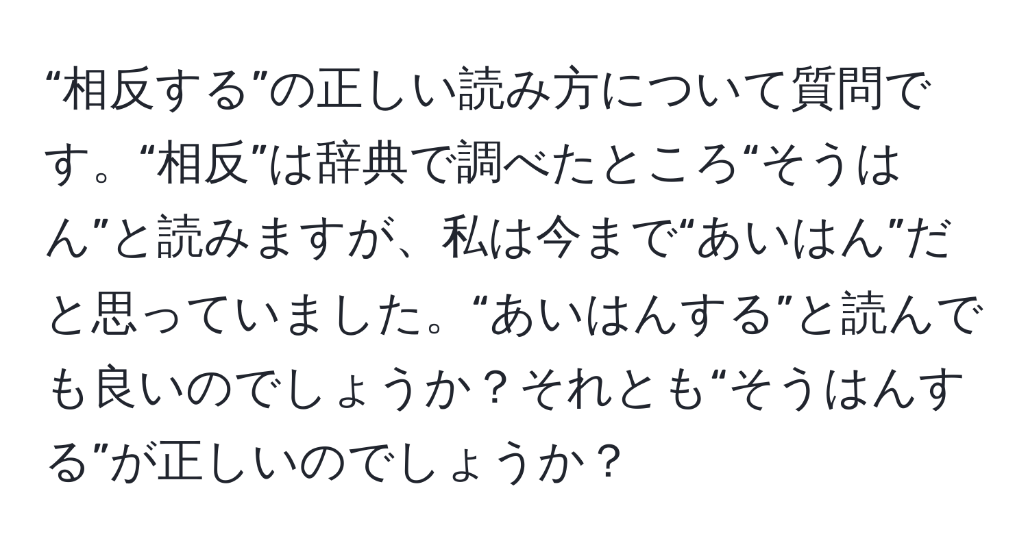 “相反する”の正しい読み方について質問です。“相反”は辞典で調べたところ“そうはん”と読みますが、私は今まで“あいはん”だと思っていました。“あいはんする”と読んでも良いのでしょうか？それとも“そうはんする”が正しいのでしょうか？