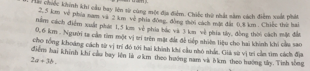 an tram). 
Hai chiếc khinh khí cầu bay lên từ cùng một địa điểm. Chiếc thứ nhất nằm cách điểm xuất phát
2,5 km về phía nam và 2 km về phía đông, đồng thời cách mặt đất 0,8 km. Chiếc thứ hai 
nằm cách điểm xuất phát 1,5 km về phía bắc và 3 km về phía tây, đồng thời cách mặt đất
0,6 km. Người ta cần tìm một vị trí trên mặt đất để tiếp nhiên liệu cho hai khinh khí cầu sao 
cho tồng khoảng cách từ vị trí đó tới hai khinh khí cầu nhỏ nhất. Giả sử vị trí cần tìm cách địa 
điểm hai khinh khí cầu bay lên là ākm theo hướng nam và ♂km theo hướng tây. Tính tổng
2a+3b.