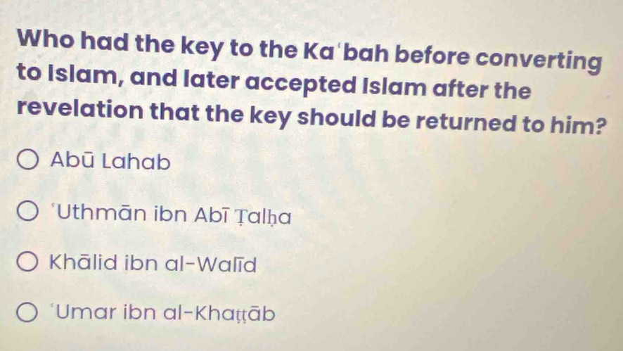 Who had the key to the Ka'bah before converting
to Islam, and later accepted Islam after the
revelation that the key should be returned to him?
Abū Lahab
*Uthmān ibn Abī Ṭalḥa
Khālid ibn al-Walīd
*Umar ibn al-Khaṭṭāb