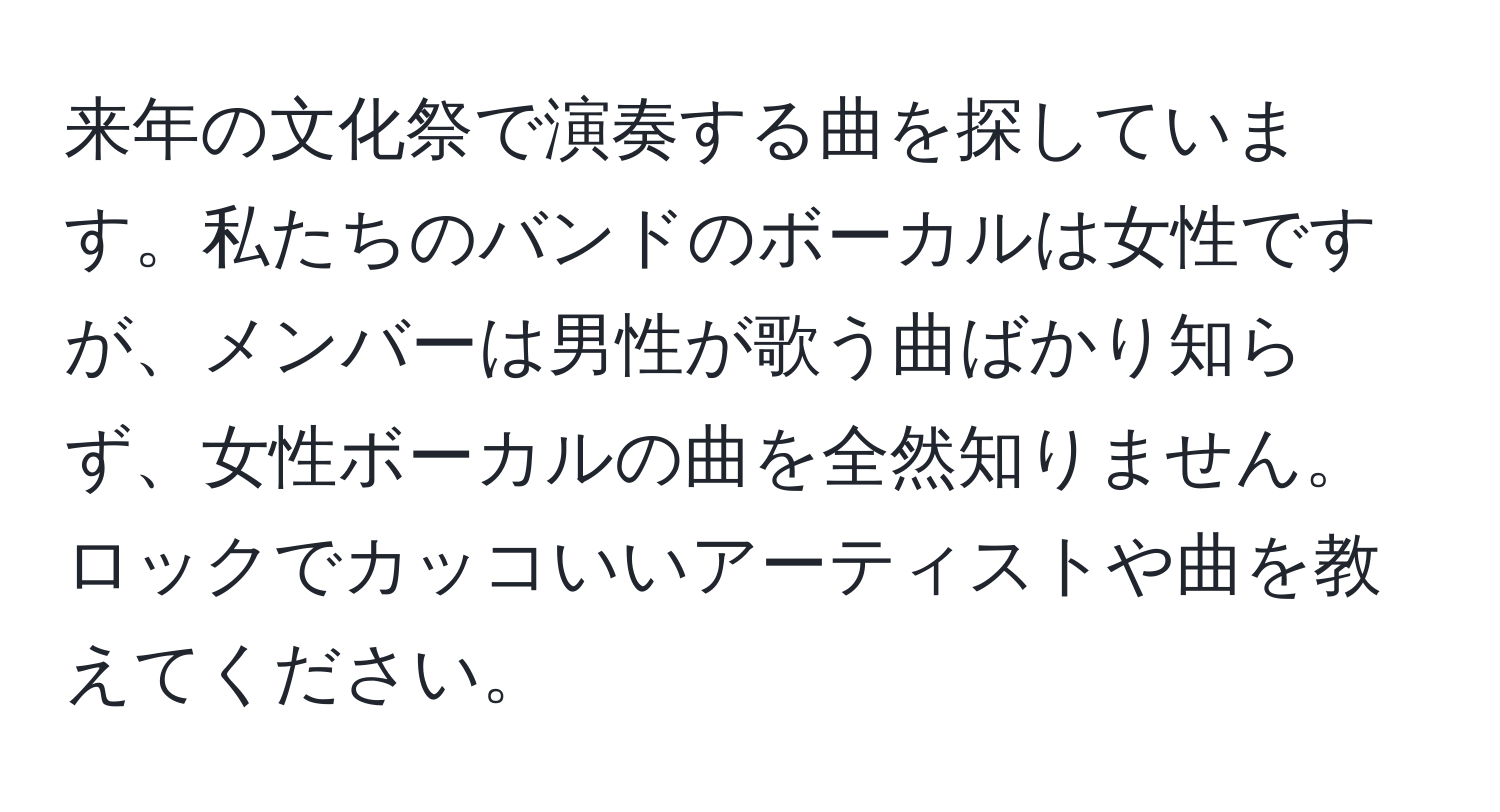 来年の文化祭で演奏する曲を探しています。私たちのバンドのボーカルは女性ですが、メンバーは男性が歌う曲ばかり知らず、女性ボーカルの曲を全然知りません。ロックでカッコいいアーティストや曲を教えてください。