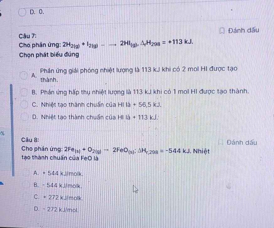 0.
Câu 7: Đánh dấu
Cho phản ứng: 2H_2(g)+I_2(g)-to 2HI_(g), △ _rH_298=+113kJ. 
Chọn phát biểu đúng
Phản ứng giải phóng nhiệt lượng là 113 kJ khi có 2 mol HI được tạo
A.
thành.
B. Phán ứng hấp thụ nhiệt lượng là 113 kJ khi có 1 mol HI được tạo thành.
C. Nhiệt tạo thành chuẩn của HI là + 56,5 kJ.
D. Nhiệt tạo thành chuẩn của HI là + 113 kJ.
%
Câu 8: Đánh dấu
Cho phản ứng: 2Fe_(s)+O_2(g)to 2F O_(s); △ H_r,298=-544kJ. Nhiệt
tạo thành chuẩn của FeO là
A. + 544 kJ/molk.
B. - 544 kJ/molk.
C. + 272 kJ/molk.
D. - 272 kJ/mol.