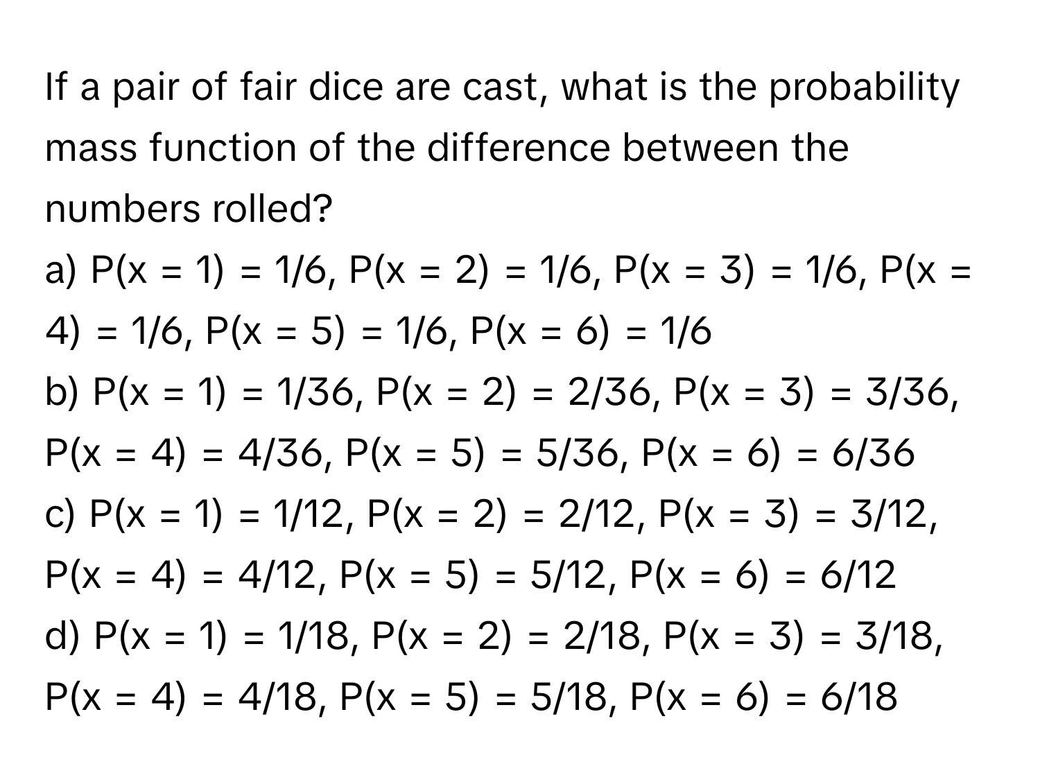 If a pair of fair dice are cast, what is the probability mass function of the difference between the numbers rolled?

a) P(x = 1) = 1/6, P(x = 2) = 1/6, P(x = 3) = 1/6, P(x = 4) = 1/6, P(x = 5) = 1/6, P(x = 6) = 1/6
b) P(x = 1) = 1/36, P(x = 2) = 2/36, P(x = 3) = 3/36, P(x = 4) = 4/36, P(x = 5) = 5/36, P(x = 6) = 6/36
c) P(x = 1) = 1/12, P(x = 2) = 2/12, P(x = 3) = 3/12, P(x = 4) = 4/12, P(x = 5) = 5/12, P(x = 6) = 6/12
d) P(x = 1) = 1/18, P(x = 2) = 2/18, P(x = 3) = 3/18, P(x = 4) = 4/18, P(x = 5) = 5/18, P(x = 6) = 6/18