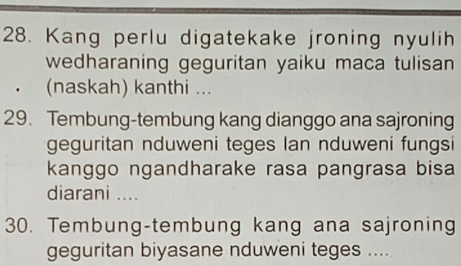 Kang perlu digatekake jroning nyulih 
wedharaning geguritan yaiku maca tulisan 
(naskah) kanthi ... 
29. Tembung-tembung kang dianggo ana sajroning 
geguritan nduweni teges Ian nduweni fungsi 
kanggo ngandharake rasa pangrasa bisa 
diarani .... 
30. Tembung-tembung kang ana sajroning 
geguritan biyasane nduweni teges ....