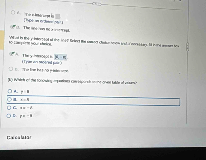 A. The x-intercept is
(Type an ordered pair.)
B. The line has no x-intercept.
What is the y-intercept of the line? Select the correct choice below and, if necessary, fill in the answer box .
to complete your choice.
A. The y-intercept is (0,-8). 
(Type an ordered pair.)
B. The line has no y-intercept.
(b) Which of the following equations corresponds to the given table of values?
A. y=8
B. x=8
C. x=-8
D. y=-8
Calculator