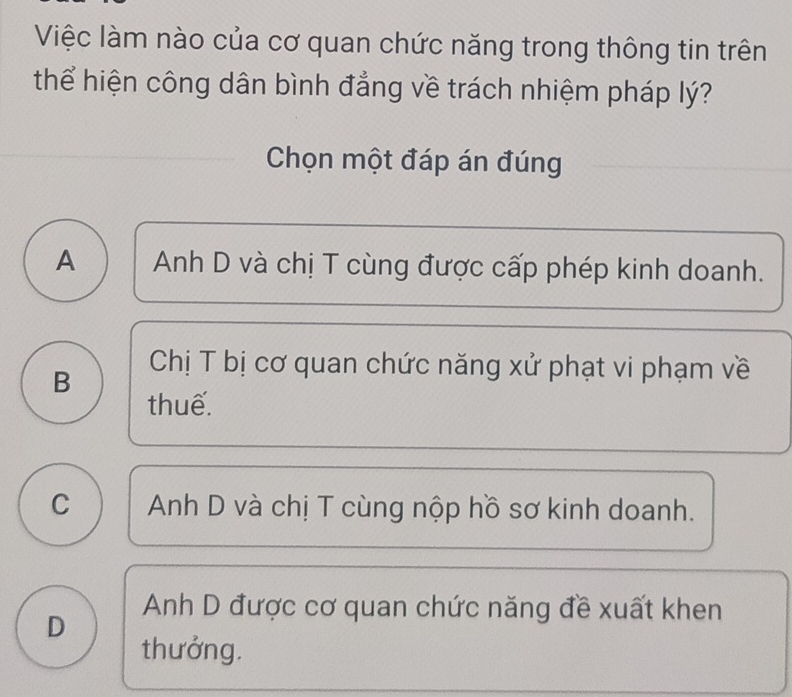 Việc làm nào của cơ quan chức năng trong thông tin trên
thể hiện công dân bình đẳng về trách nhiệm pháp lý?
Chọn một đáp án đúng
A Anh D và chị T cùng được cấp phép kinh doanh.
B
Chị T bị cơ quan chức năng xử phạt vi phạm về
thuế.
C Anh D và chị T cùng nộp hồ sơ kinh doanh.
Anh D được cơ quan chức năng đề xuất khen
D
thưởng.